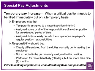 Special Pay Adjustments
Temporary pay increase – When a critical position needs to
be filled immediately but on a temporary basis
 Employees may be:
• Temporarily assigned to a vacant position (interim)
• Assigned some or all of the responsibilities of another position
for an extended period of time
• Assigned duties clearly outside the scope of an employee’s
regular position responsibilities
 Responsibility should be:
• Clearly differentiated from the duties normally performed by the
employee
• Not expected to be permanently assigned to the position
• Performed for more than thirty (30) days, but not more than nine
(9) months
Prior to making adjustments, consult with System Compensation
 