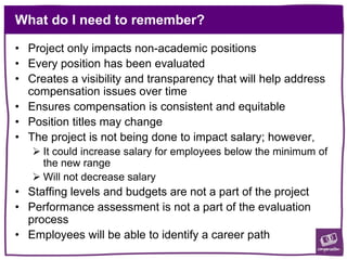 What do I need to remember?
• Project only impacts non-academic positions
• Every position has been evaluated
• Creates a visibility and transparency that will help address
compensation issues over time
• Ensures compensation is consistent and equitable
• Position titles may change
• The project is not being done to impact salary; however,
 It could increase salary for employees below the minimum of
the new range
 Will not decrease salary
• Staffing levels and budgets are not a part of the project
• Performance assessment is not a part of the evaluation
process
• Employees will be able to identify a career path
 