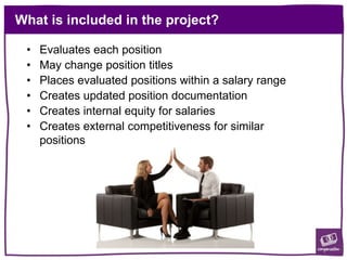 What is included in the project?
• Evaluates each position
• May change position titles
• Places evaluated positions within a salary range
• Creates updated position documentation
• Creates internal equity for salaries
• Creates external competitiveness for similar
positions
 