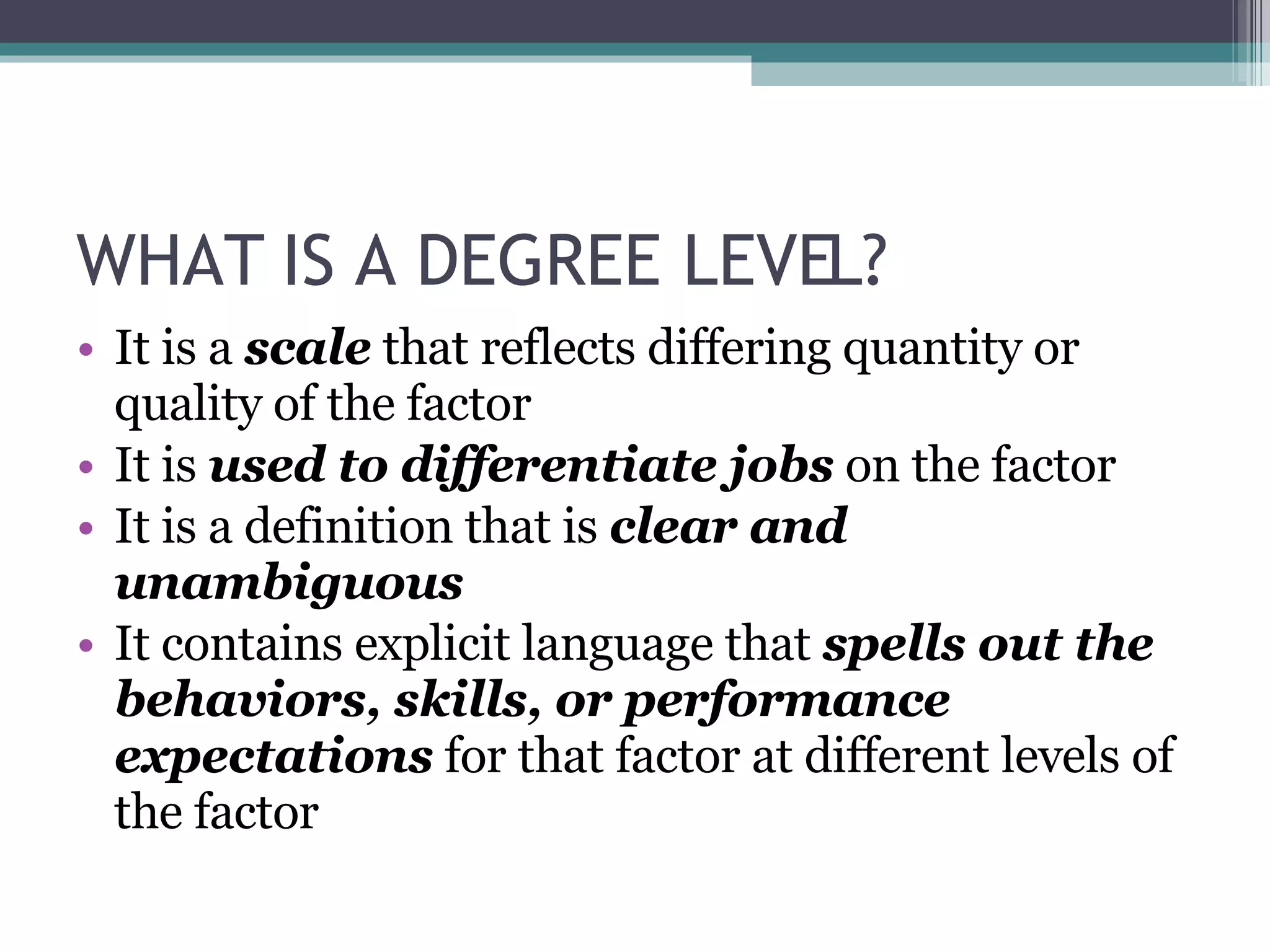 WHAT IS A DEGREE LEVEL? It is a  scale  that reflects differing quantity or quality of the factor It is  used to differentiate jobs  on the factor It is a definition that is  clear and unambiguous It contains explicit language that  spells out the behaviors, skills, or performance expectations  for that factor at different levels of the factor 