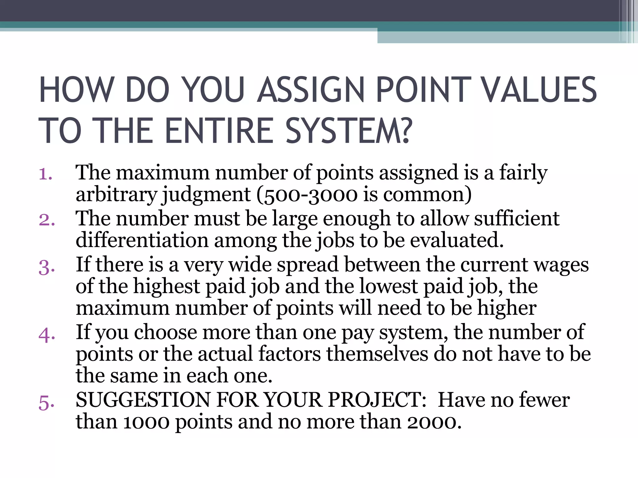 HOW DO YOU ASSIGN POINT VALUES TO THE ENTIRE SYSTEM? The maximum number of points assigned is a fairly arbitrary judgment (500-3000 is common) The number must be large enough to allow sufficient differentiation among the jobs to be evaluated.  If there is a very wide spread between the current wages of the highest paid job and the lowest paid job, the maximum number of points will need to be higher If you choose more than one pay system, the number of points or the actual factors themselves do not have to be the same in each one. SUGGESTION FOR YOUR PROJECT:  Have no fewer than 1000 points and no more than 2000. 