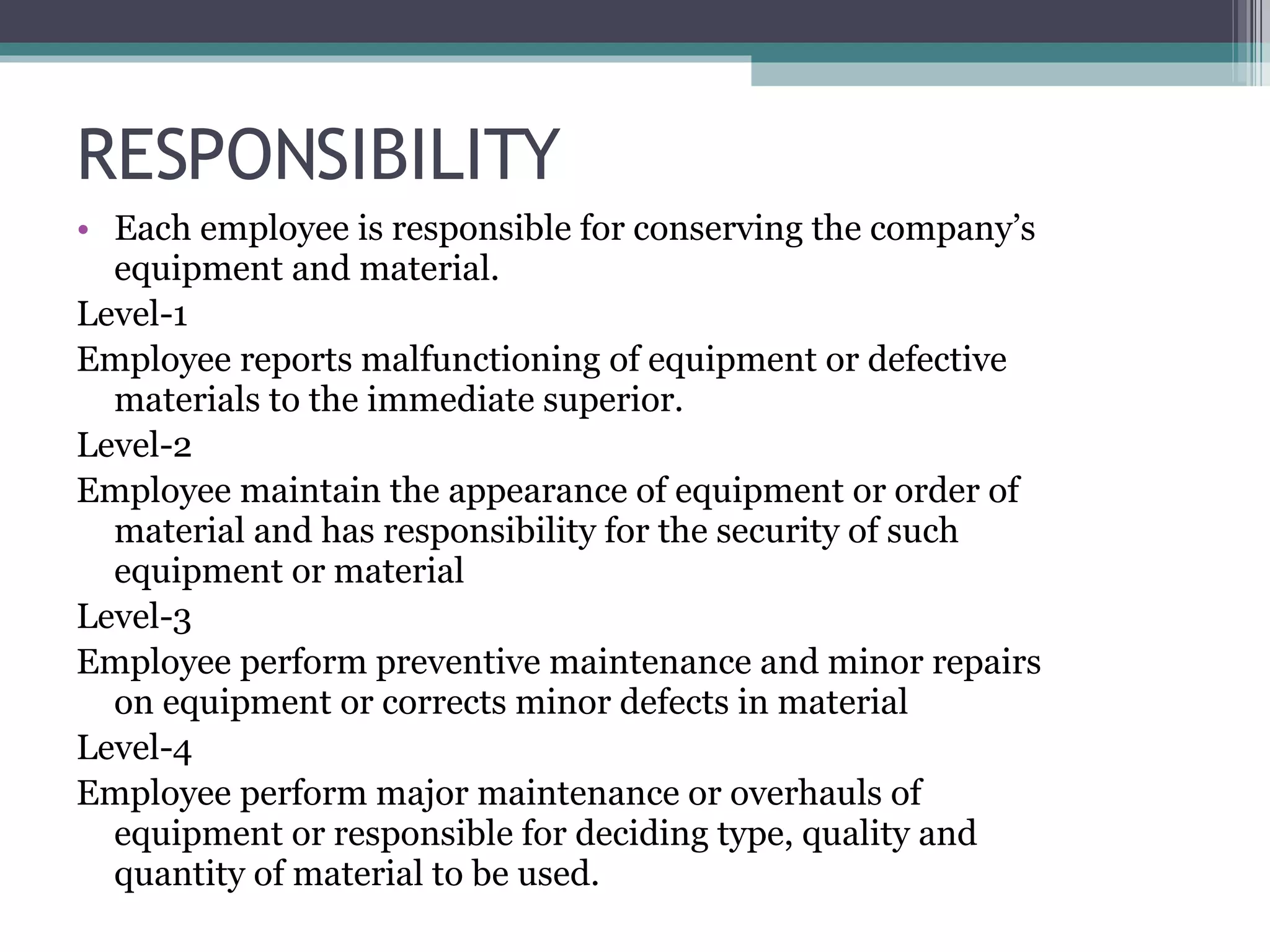 RESPONSIBILITY Each employee is responsible for conserving the company’s equipment and material. Level-1 Employee reports malfunctioning of equipment or defective materials to the immediate superior. Level-2 Employee maintain the appearance of equipment or order of material and has responsibility for the security of such equipment or material Level-3 Employee perform preventive maintenance and minor repairs on equipment or corrects minor defects in material Level-4 Employee perform major maintenance or overhauls of equipment or responsible for deciding type, quality and quantity of material to be used. 