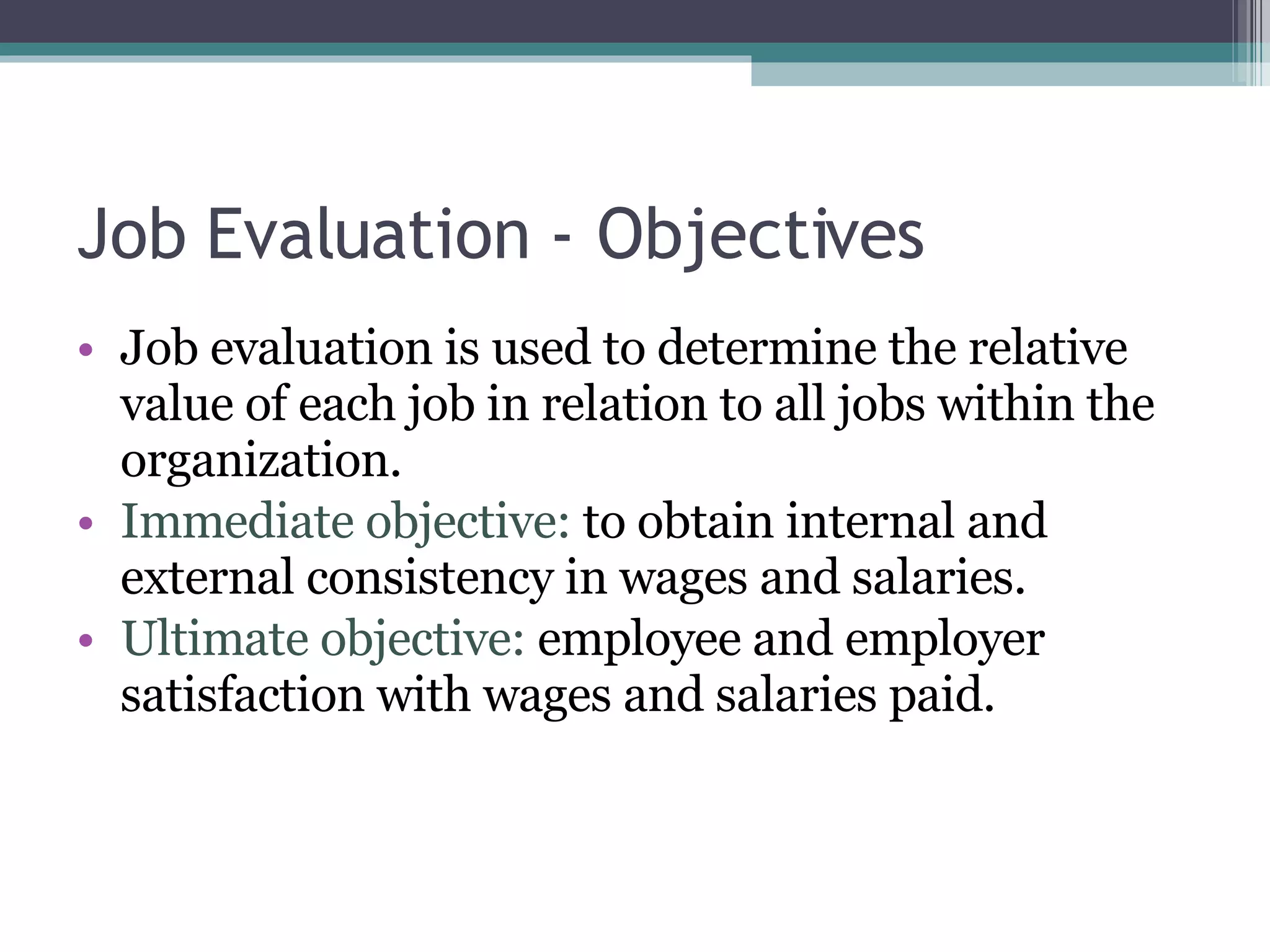 Job Evaluation - Objectives Job evaluation is used to determine the relative value of each job in relation to all jobs within the organization.  Immediate objective:  to obtain internal and external consistency in wages and salaries. Ultimate objective:  employee and employer satisfaction with wages and salaries paid. 