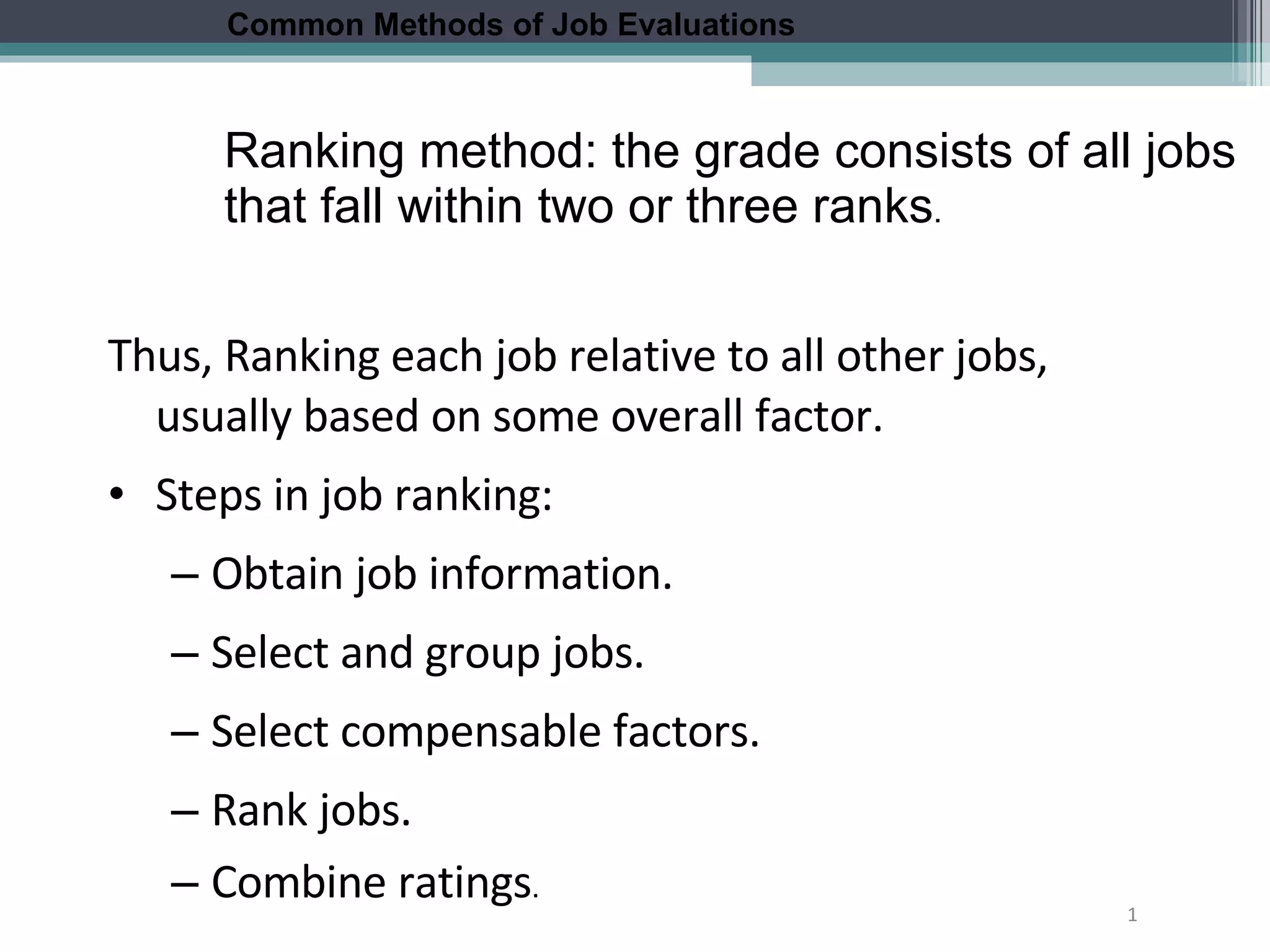 1 Thus, Ranking each job relative to all other jobs, usually based on some overall factor. Steps in job ranking: Obtain job information. Select and group jobs. Select compensable factors. Rank jobs. Combine ratings . Common Methods of Job Evaluations Ranking method: the grade consists of all jobs that fall within two or three ranks . 
