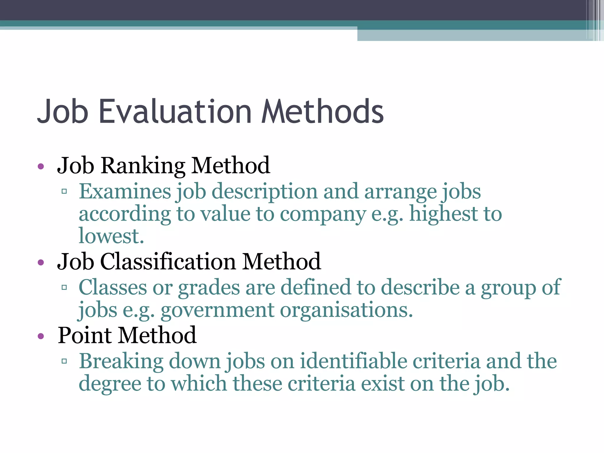 Job Evaluation Methods Job Ranking Method Examines job description and arrange jobs according to value to company e.g. highest to lowest. Job Classification Method Classes or grades are defined to describe a group of jobs e.g. government organisations. Point Method Breaking down jobs on identifiable criteria and the degree to which these criteria exist on the job. 