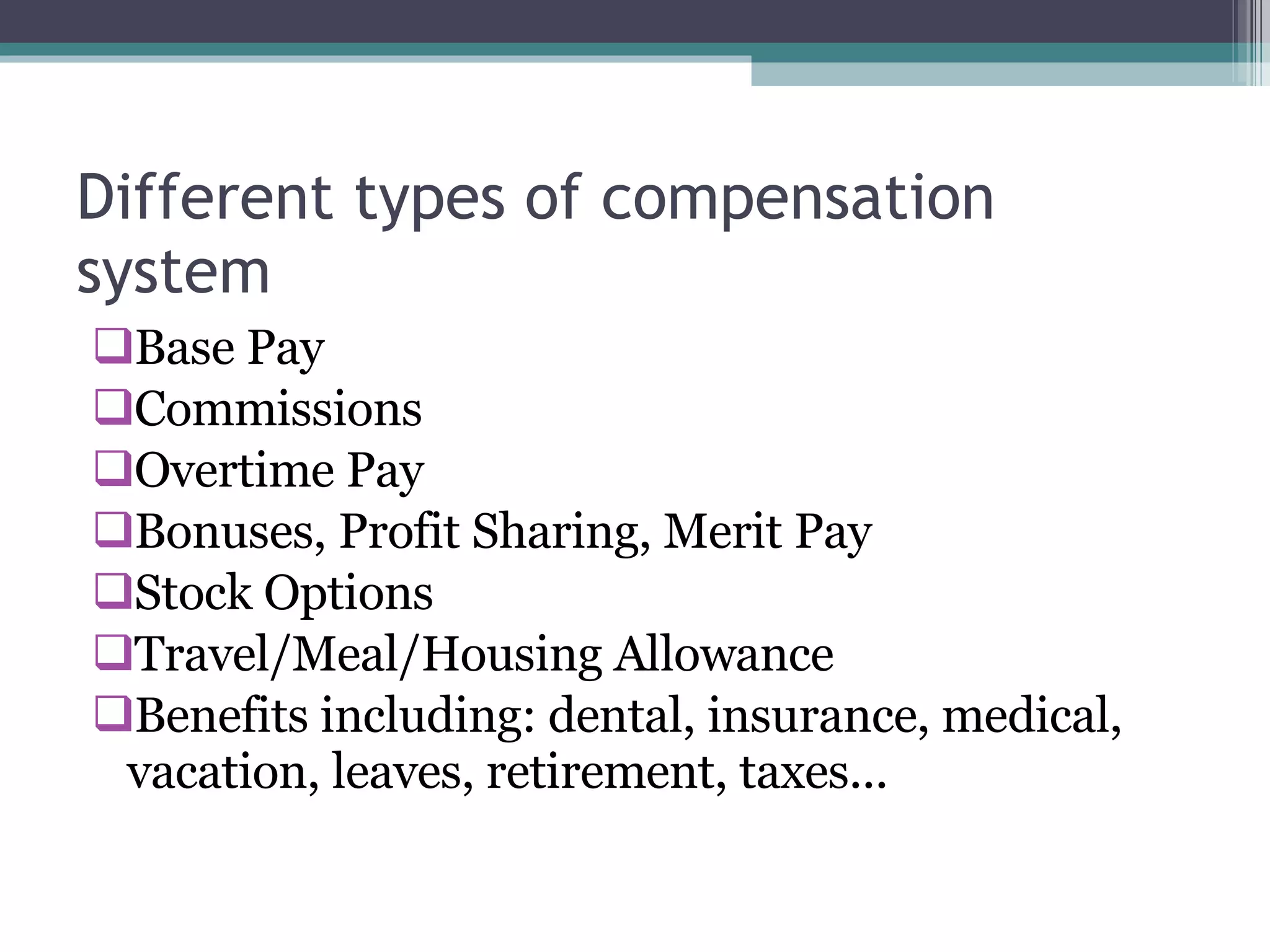 Different types of compensation system Base Pay  Commissions  Overtime Pay  Bonuses, Profit Sharing, Merit Pay  Stock Options  Travel/Meal/Housing Allowance  Benefits including: dental, insurance, medical, vacation, leaves, retirement, taxes...  