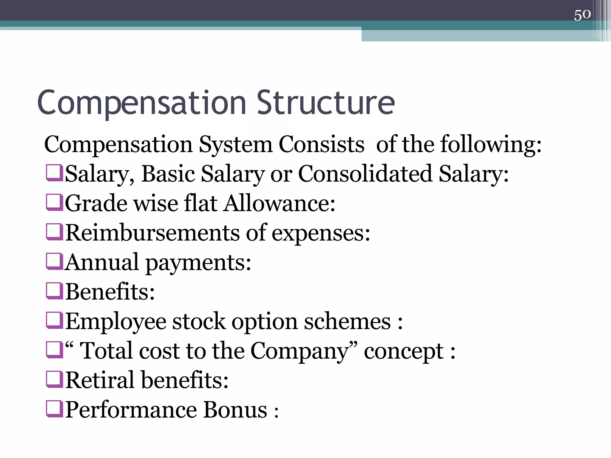 Compensation Structure Compensation System Consists  of the following: Salary, Basic Salary or Consolidated Salary: Grade wise flat Allowance: Reimbursements of expenses:  Annual payments: Benefits: Employee stock option schemes : “  Total cost to the Company” concept : Retiral benefits: Performance Bonus   : 