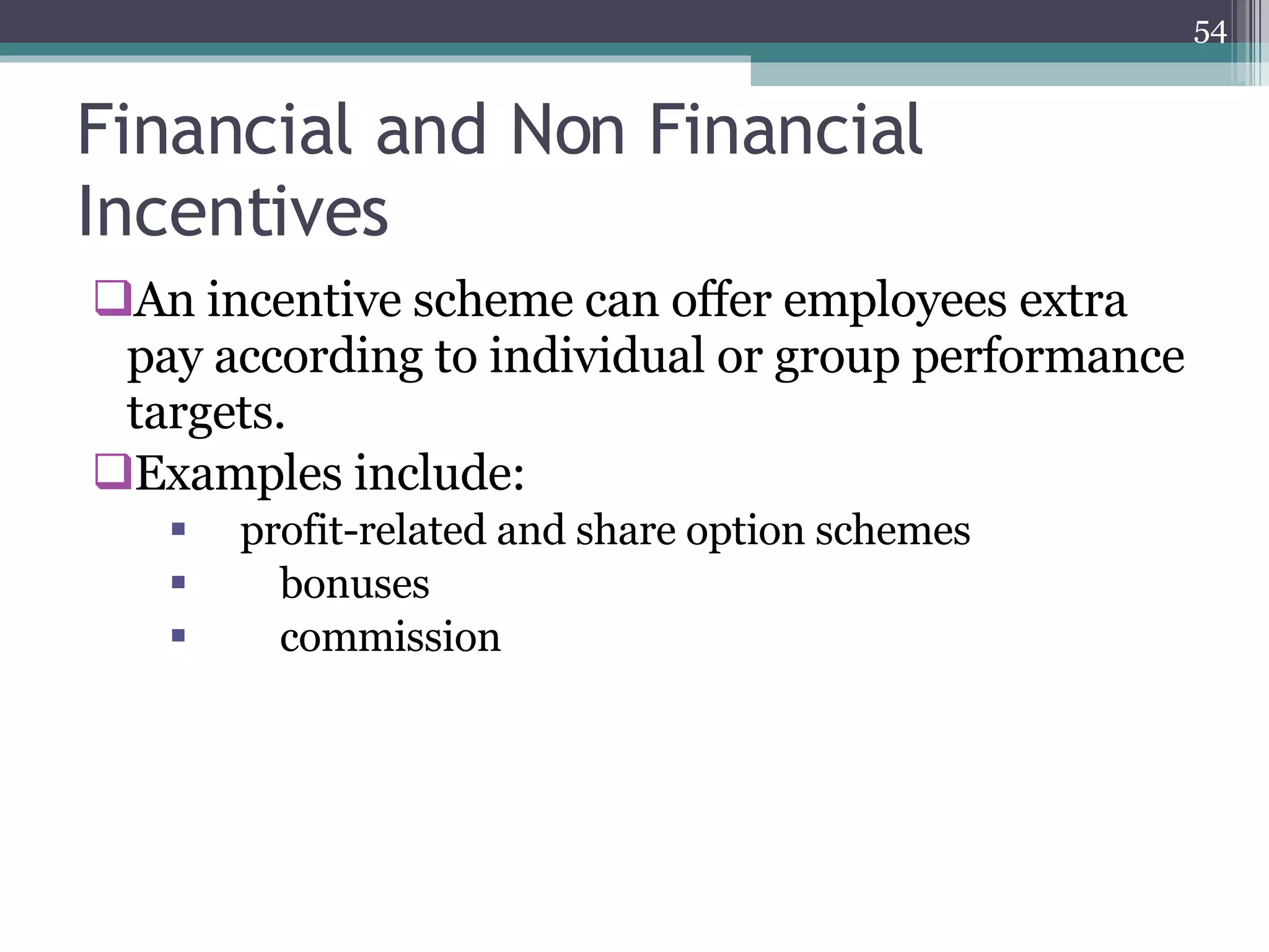 Financial and Non Financial Incentives An incentive scheme can offer employees extra pay according to individual or group performance targets. Examples include: profit-related and share option schemes  bonuses  commission  