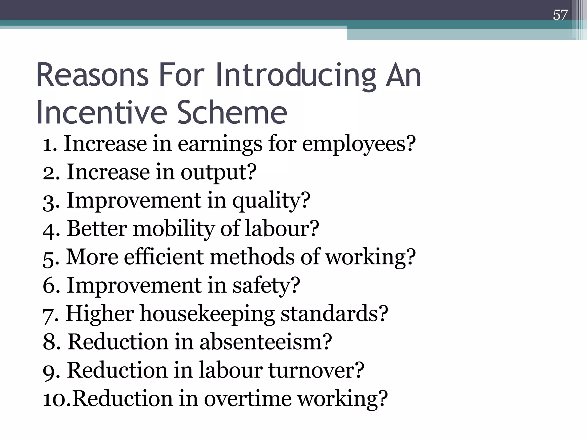 Reasons For Introducing An Incentive Scheme 1. Increase in earnings for employees?  2. Increase in output?  3. Improvement in quality?  4. Better mobility of labour?  5. More efficient methods of working?  6. Improvement in safety?  7. Higher housekeeping standards?  8. Reduction in absenteeism?  9. Reduction in labour turnover?  10.Reduction in overtime working?  