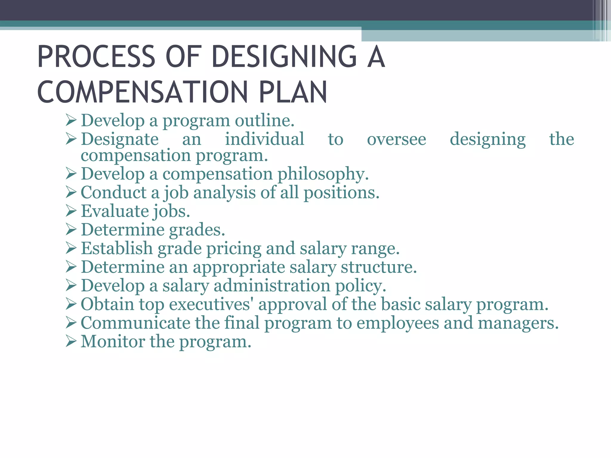 PROCESS OF DESIGNING A COMPENSATION PLAN Develop a program outline.  Designate an individual to oversee designing the compensation program.  Develop a compensation philosophy.  Conduct a job analysis of all positions.  Evaluate jobs.  Determine grades.  Establish grade pricing and salary range.  Determine an appropriate salary structure.  Develop a salary administration policy.  Obtain top executives' approval of the basic salary program.  Communicate the final program to employees and managers. Monitor the program. 