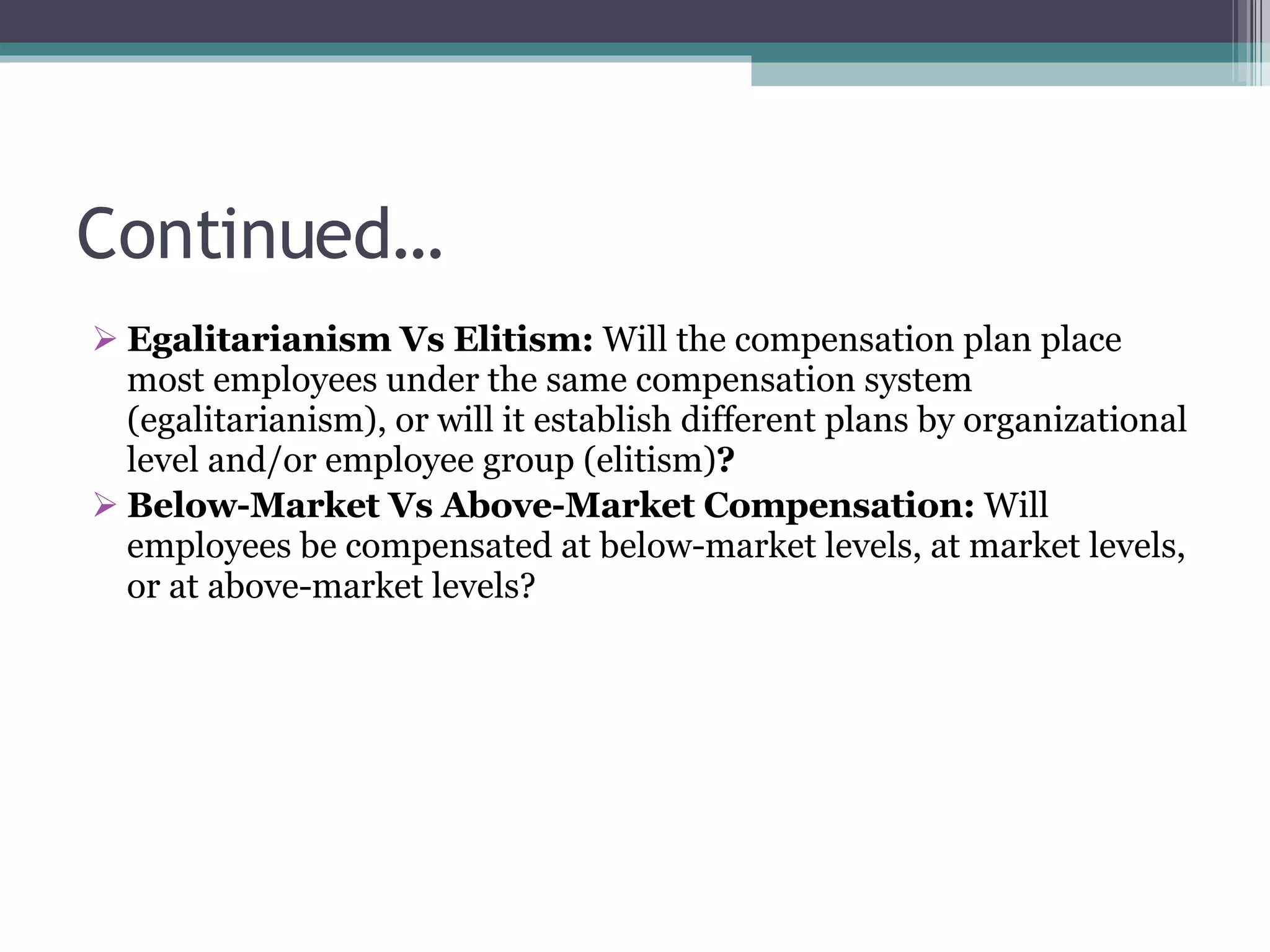 Continued… Egalitarianism Vs Elitism:  Will the compensation plan place most employees under the same compensation system (egalitarianism), or will it establish different plans by organizational level and/or employee group (elitism) ? Below-Market Vs Above-Market Compensation:  Will employees be compensated at below-market levels, at market levels, or at above-market levels? 