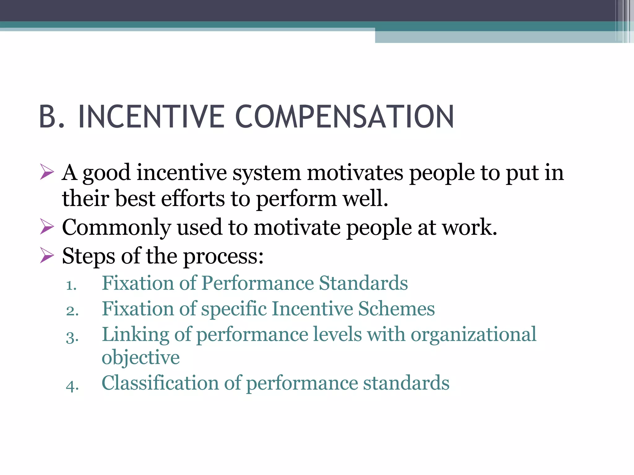 B. INCENTIVE COMPENSATION A good incentive system motivates people to put in their best efforts to perform well. Commonly used to motivate people at work. Steps of the process: Fixation of Performance Standards Fixation of specific Incentive Schemes Linking of performance levels with organizational objective Classification of performance standards 