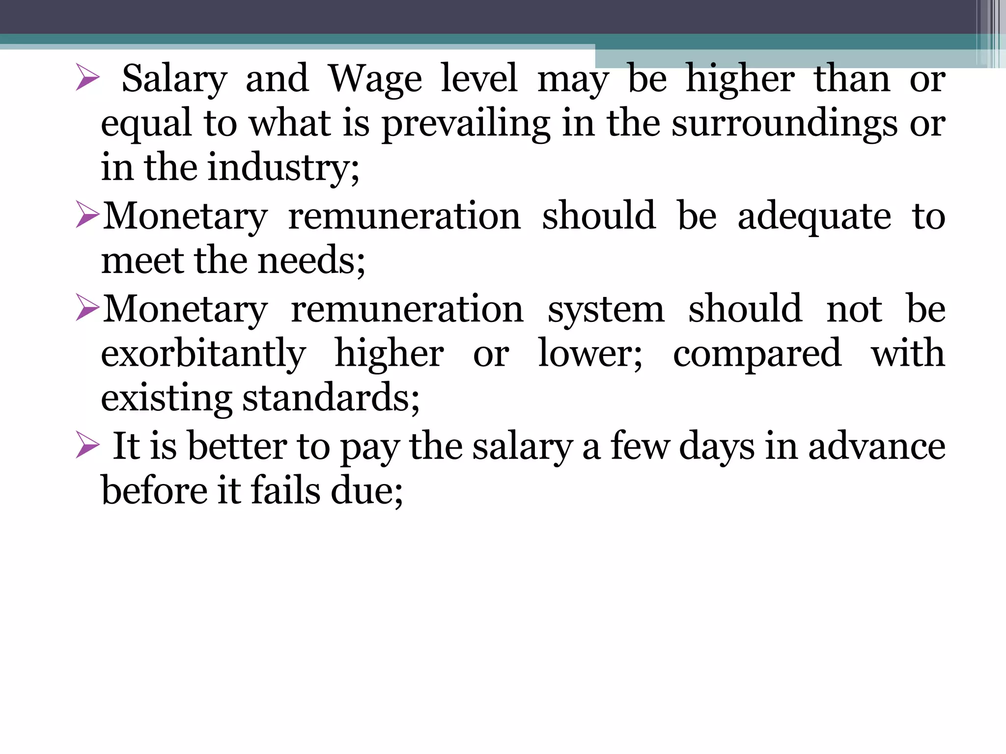 Salary and Wage level may be higher than or equal to what is prevailing in the surroundings or in the industry; Monetary remuneration should be adequate to meet the needs; Monetary remuneration system should not be exorbitantly higher or lower; compared with existing standards; It is better to pay the salary a few days in advance before it fails due; 