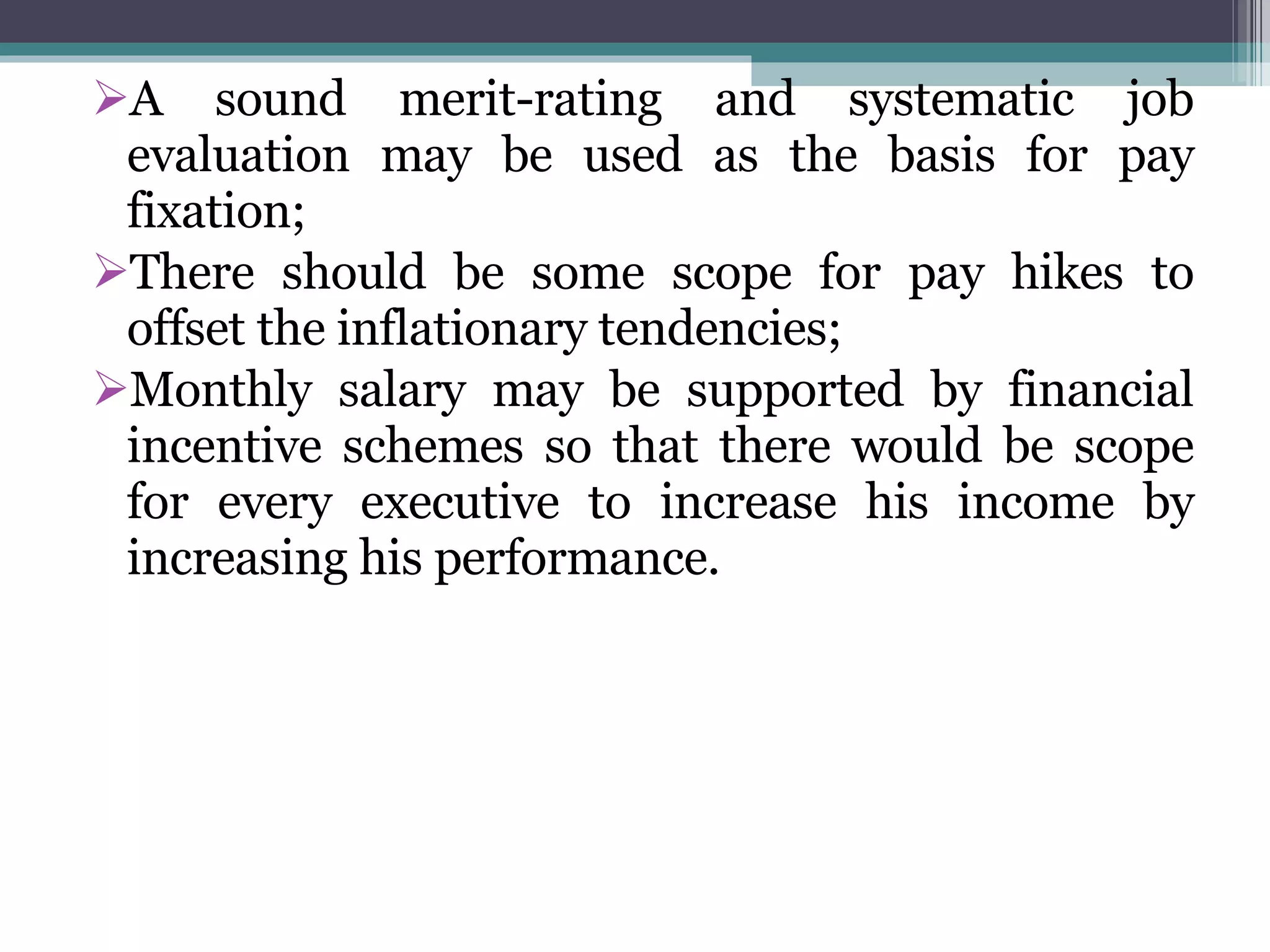 A sound merit-rating and systematic job evaluation may be used as the basis for pay fixation; There should be some scope for pay hikes to offset the inflationary tendencies; Monthly salary may be supported by financial incentive schemes so that there would be scope for every executive to increase his income by increasing his performance. 
