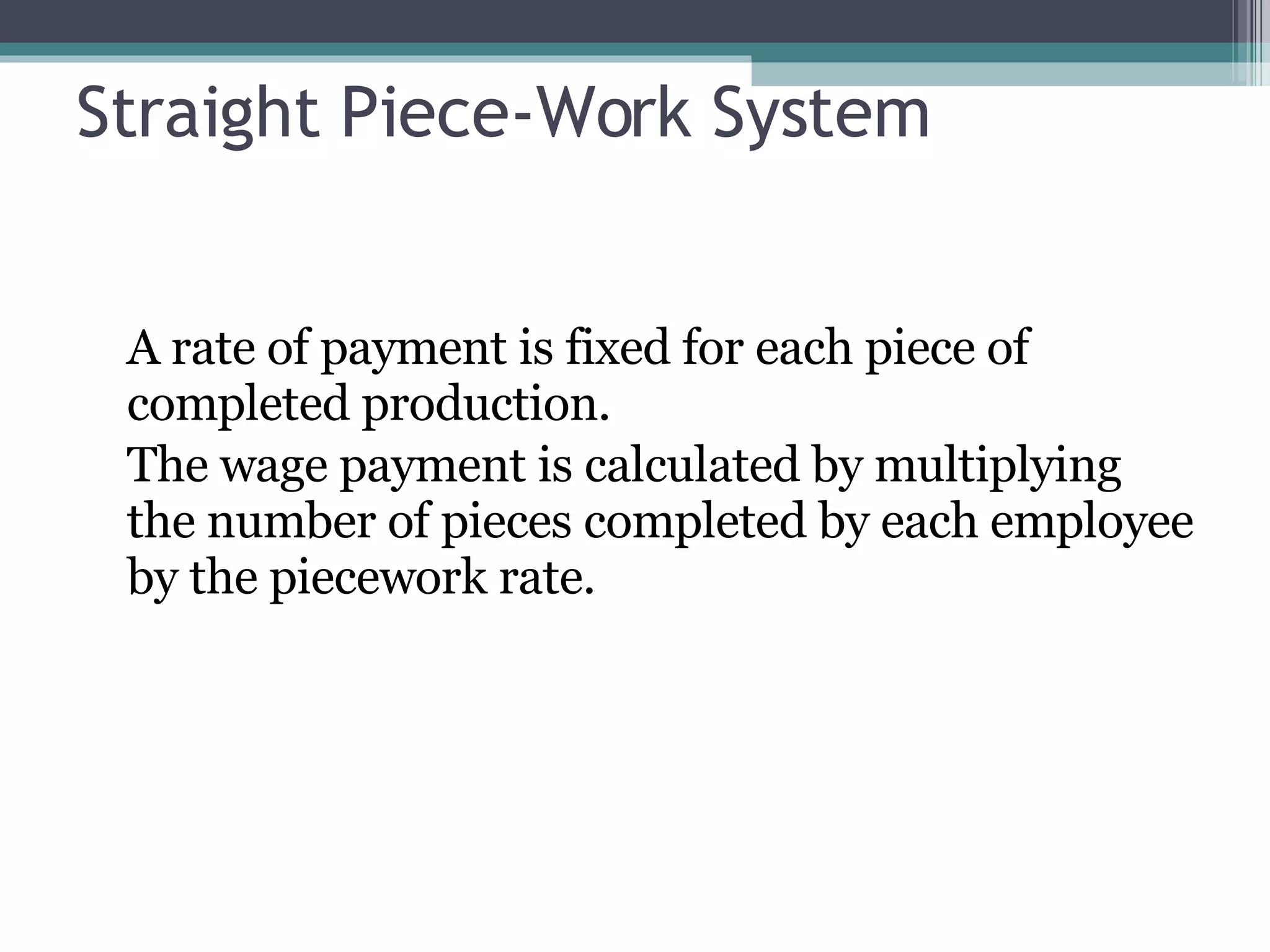 Straight Piece-Work System A rate of payment is fixed for each piece of completed production. The wage payment is calculated by multiplying the number of pieces completed by each employee by the piecework rate. 