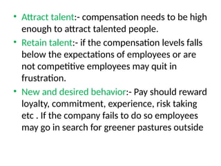 • Attract talent:- compensation needs to be high
enough to attract talented people.
• Retain talent:- if the compensation levels falls
below the expectations of employees or are
not competitive employees may quit in
frustration.
• New and desired behavior:- Pay should reward
loyalty, commitment, experience, risk taking
etc . If the company fails to do so employees
may go in search for greener pastures outside
 