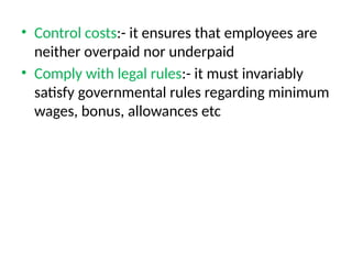 • Control costs:- it ensures that employees are
neither overpaid nor underpaid
• Comply with legal rules:- it must invariably
satisfy governmental rules regarding minimum
wages, bonus, allowances etc
 