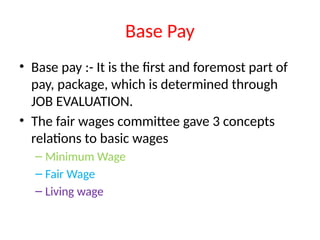 Base Pay
• Base pay :- It is the first and foremost part of
pay, package, which is determined through
JOB EVALUATION.
• The fair wages committee gave 3 concepts
relations to basic wages
– Minimum Wage
– Fair Wage
– Living wage
 
