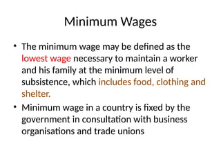 Minimum Wages
• The minimum wage may be defined as the
lowest wage necessary to maintain a worker
and his family at the minimum level of
subsistence, which includes food, clothing and
shelter.
• Minimum wage in a country is fixed by the
government in consultation with business
organisations and trade unions
 