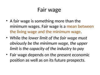 Fair wage
• A fair wage is something more than the
minimum wages. Fair wage is a mean between
the living wage and the minimum wage.
• While the lower limit of the fair wage must
obviously be the minimum wage, the upper
limit is the capacity of the industry to pay
• Fair wage depends on the present economic
position as well as on its future prospects.
 