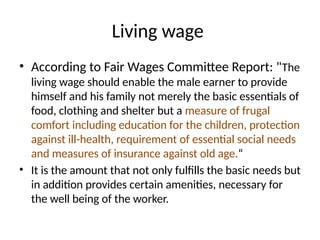 Living wage
• According to Fair Wages Committee Report: "The
living wage should enable the male earner to provide
himself and his family not merely the basic essentials of
food, clothing and shelter but a measure of frugal
comfort including education for the children, protection
against ill-health, requirement of essential social needs
and measures of insurance against old age.“
• It is the amount that not only fulfills the basic needs but
in addition provides certain amenities, necessary for
the well being of the worker.
 