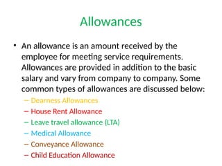 Allowances
• An allowance is an amount received by the
employee for meeting service requirements.
Allowances are provided in addition to the basic
salary and vary from company to company. Some
common types of allowances are discussed below:
– Dearness Allowances
– House Rent Allowance
– Leave travel allowance (LTA)
– Medical Allowance
– Conveyance Allowance
– Child Education Allowance
 