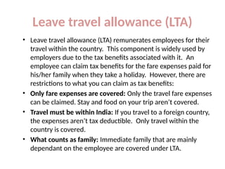 Leave travel allowance (LTA)
• Leave travel allowance (LTA) remunerates employees for their
travel within the country. This component is widely used by
employers due to the tax benefits associated with it. An
employee can claim tax benefits for the fare expenses paid for
his/her family when they take a holiday. However, there are
restrictions to what you can claim as tax benefits:
• Only fare expenses are covered: Only the travel fare expenses
can be claimed. Stay and food on your trip aren’t covered.
• Travel must be within India: If you travel to a foreign country,
the expenses aren’t tax deductible. Only travel within the
country is covered.
• What counts as family: Immediate family that are mainly
dependant on the employee are covered under LTA.
 