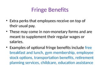 Fringe Benefits
• Extra perks that employees receive on top of
their usual pay.
• These may come in non-monetary forms and are
meant to supplement their regular wages or
salaries.
• Examples of optional fringe benefits include free
breakfast and lunch, gym membership, employee
stock options, transportation benefits, retirement
planning services, childcare, education assistance
 