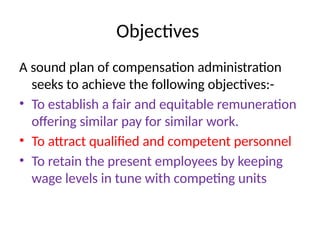 Objectives
A sound plan of compensation administration
seeks to achieve the following objectives:-
• To establish a fair and equitable remuneration
offering similar pay for similar work.
• To attract qualified and competent personnel
• To retain the present employees by keeping
wage levels in tune with competing units
 