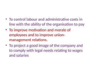 • To control labour and administrative costs in
line with the ability of the organisation to pay
• To improve motivation and morale of
employees and to improve union-
management relations.
• To project a good image of the company and
to comply with legal needs relating to wages
and salaries
 