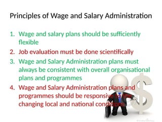 Principles of Wage and Salary Administration
1. Wage and salary plans should be sufficiently
flexible
2. Job evaluation must be done scientifically
3. Wage and Salary Administration plans must
always be consistent with overall organisational
plans and programmes
4. Wage and Salary Administration plans and
programmes should be responsive to the
changing local and national conditions
 