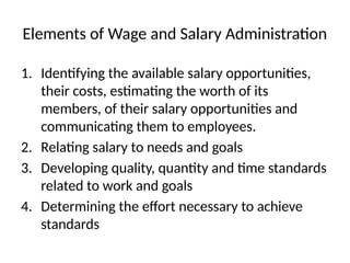 Elements of Wage and Salary Administration
1. Identifying the available salary opportunities,
their costs, estimating the worth of its
members, of their salary opportunities and
communicating them to employees.
2. Relating salary to needs and goals
3. Developing quality, quantity and time standards
related to work and goals
4. Determining the effort necessary to achieve
standards
 