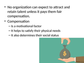 • No organization can expect to attract and
retain talent unless it pays them fair
compensation.
• Compensation
– Is a motivational factor
– It helps to satisfy their physical needs
– It also determines their social status
 