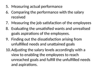 5. Measuring actual performance
6. Comparing the performance with the salary
received
7. Measuring the job satisfaction of the employees
8. Evaluating the unsatisfied wants and unrealised
goals aspirations of the employees.
9. Finding out the dissatisfaction arising from
unfulfilled needs and unattained goals
10.Adjusting the salary levels accordingly with a
view to enabling the employees to reach
unreached goals and fulfill the unfulfilled needs
and aspirations.
 