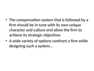 • The compensation system that is followed by a
firm should be in tune with its own unique
character and culture and allow the firm to
achieve its strategic objectives
• A wide variety of options confront a firm while
designing such a system…
 