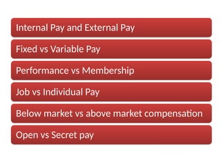 Internal Pay and External Pay
Fixed vs Variable Pay
Performance vs Membership
Job vs Individual Pay
Below market vs above market compensation
Open vs Secret pay
 