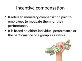 Incentive compensation
• It refers to monetary compensation paid to
employees to motivate them for their
performance.
• It is based on either individual performance or
the performance of a group as a whole.
 