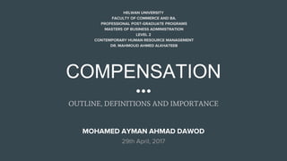 COMPENSATION
OUTLINE, DEFINITIONS AND IMPORTANCE
HELWAN UNIVERSITY
FACULTY OF COMMERCE AND BA.
PROFESSIONAL POST-GRADUATE PROGRAMS
MASTERS OF BUSINESS ADMINISTRATION
LEVEL 2
CONTEMPORARY HUMAN RESOURCE MANAGEMENT
DR. MAHMOUD AHMED ALKHATEEB
MOHAMED AYMAN AHMAD DAWOD
29th April, 2017
 