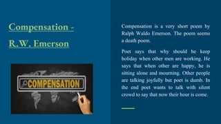 Compensation -
R.W. Emerson
Compensation is a very short poem by
Ralph Waldo Emerson. The poem seems
a death poem.
Poet says that why should he keep
holiday when other men are working. He
says that when other are happy, he is
sitting alone and mourning. Other people
are talking joyfully but poet is dumb. In
the end poet wants to talk with silent
crowd to say that now their hour is come.
 