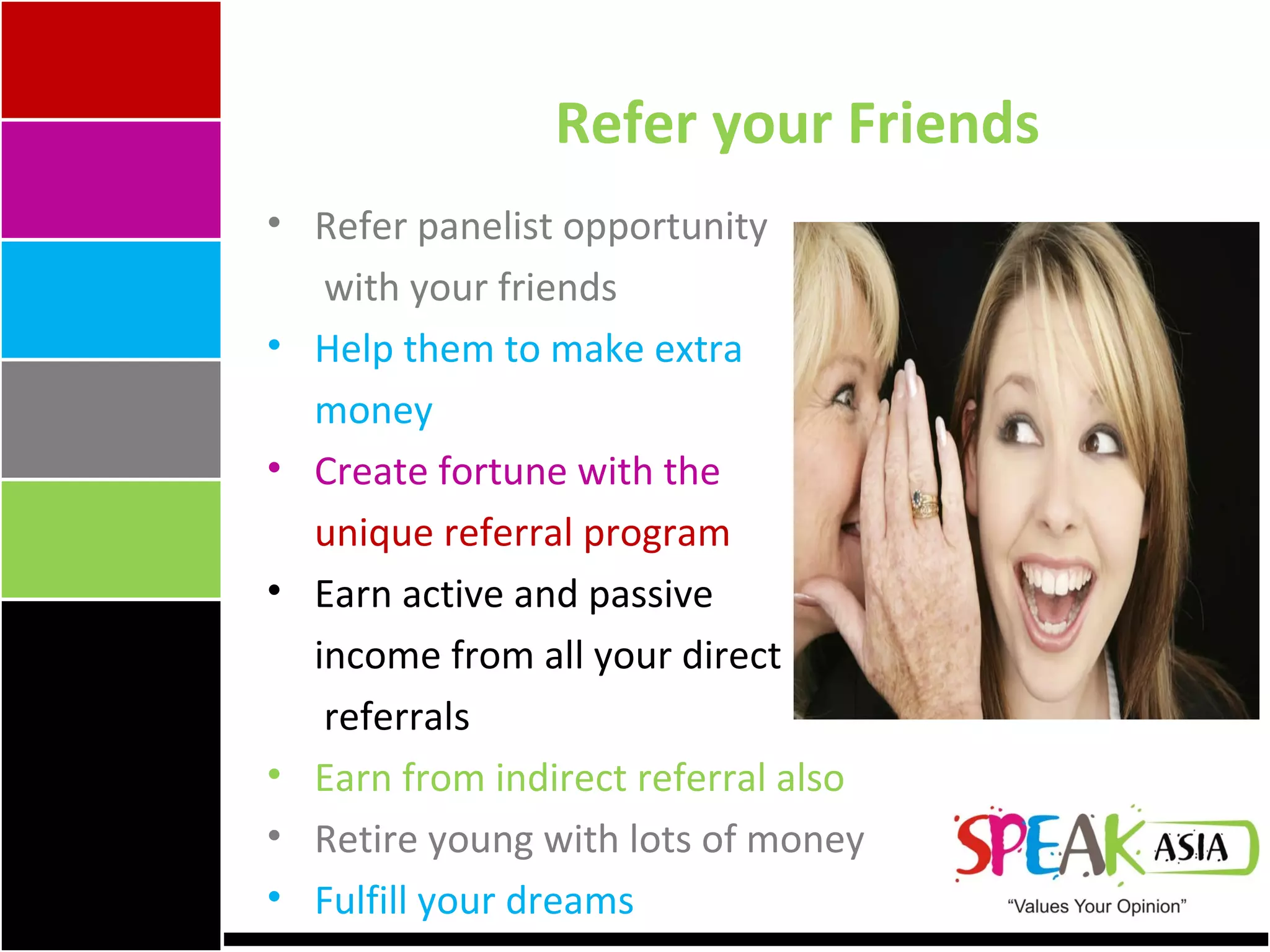 Refer your Friends Refer panelist opportunity   with your friends Help them to make extra  money Create fortune with the  unique referral program Earn active and passive  income from all your direct   referrals Earn from indirect referral also Retire young with lots of money Fulfill your dreams 
