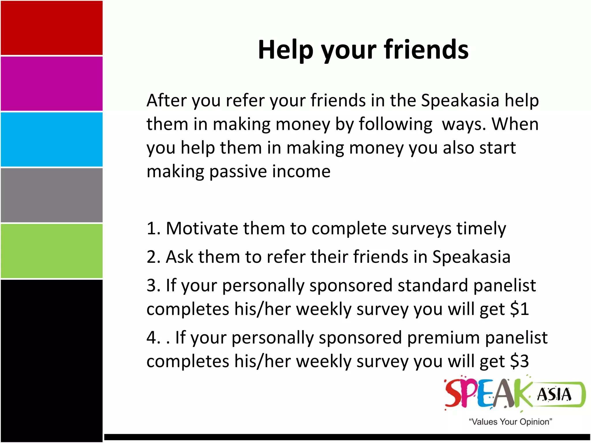 Help your friends After you refer your friends in the Speakasia help them in making money by following  ways. When you help them in making money you also start making passive income 1. Motivate them to complete surveys timely 2. Ask them to refer their friends in Speakasia 3. If your personally sponsored standard panelist completes his/her weekly survey you will get $1 4. . If your personally sponsored premium panelist completes his/her weekly survey you will get $3 