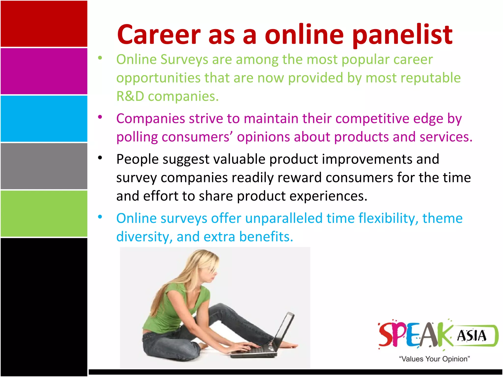 Online Surveys are among the most popular career opportunities that are now provided by most reputable R&D companies.  Companies strive to maintain their competitive edge by polling consumers’ opinions about products and services.  People suggest valuable product improvements and survey companies readily reward consumers for the time and effort to share product experiences.  Online surveys offer unparalleled time flexibility, theme diversity, and extra benefits.  Career as a online panelist 