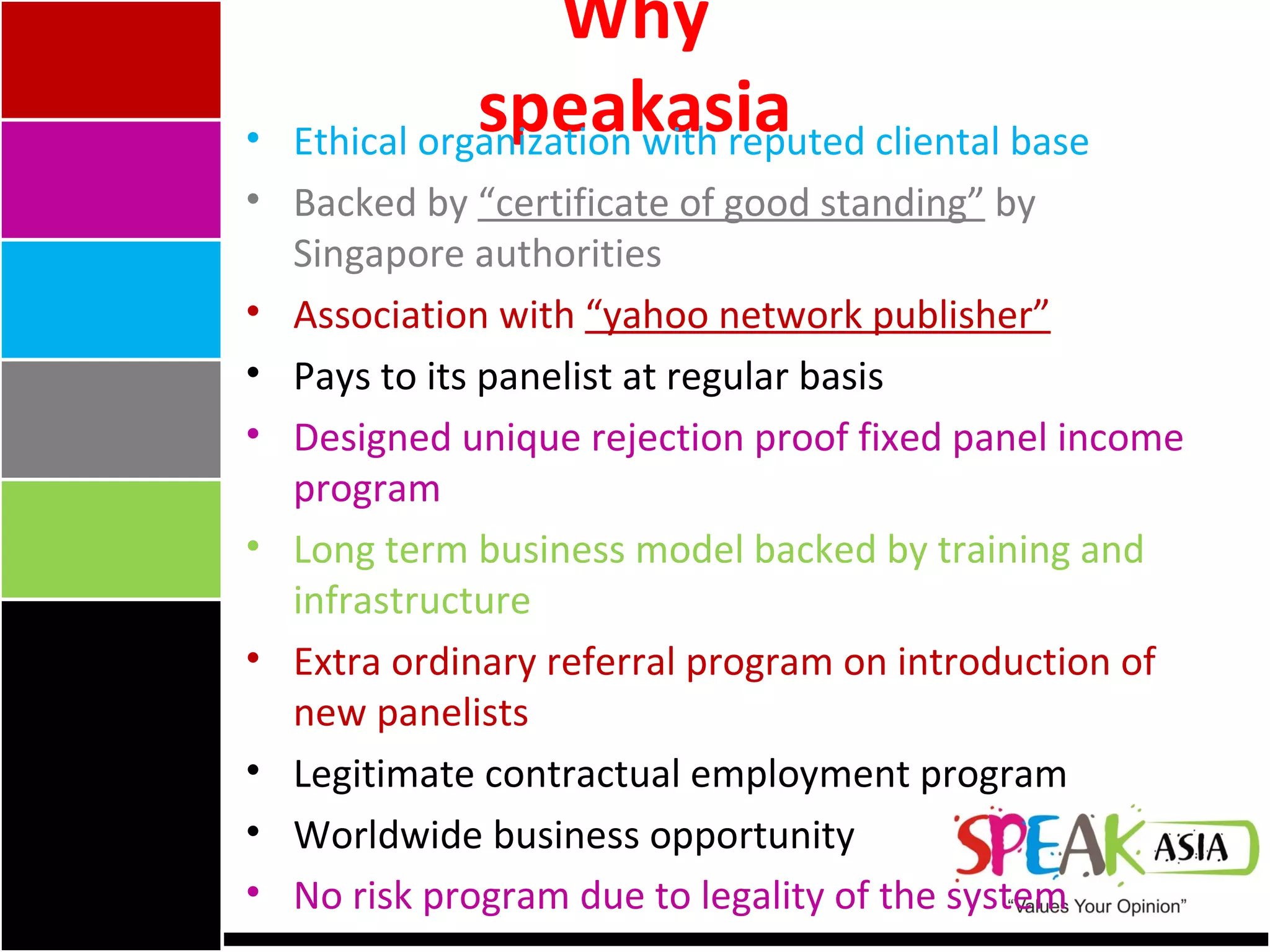 Why speakasia Ethical organization with reputed cliental base Backed by  “certificate of good standing”  by Singapore authorities Association with  “yahoo network publisher”   Pays to its panelist at regular basis Designed unique rejection proof fixed panel income program  Long term business model backed by training and infrastructure Extra ordinary referral program on introduction of new panelists Legitimate contractual employment program  Worldwide business opportunity No risk program due to legality of the system 