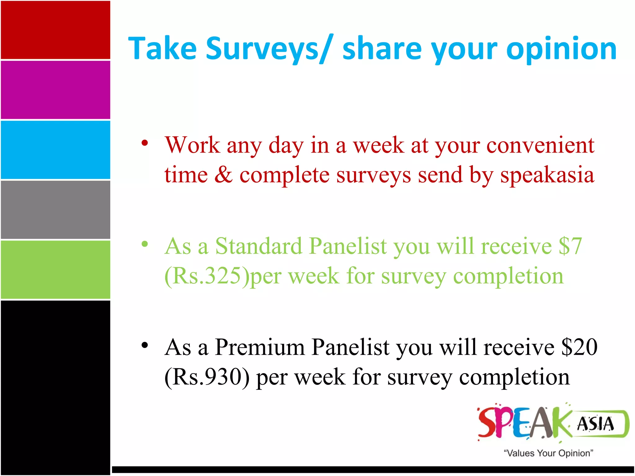 Take Surveys/ share your opinion Work any day in a week at your convenient time & complete surveys send by speakasia As a Standard Panelist you will receive $7 (Rs.325)per week for survey completion As a Premium Panelist you will receive $20 (Rs.930) per week for survey completion 