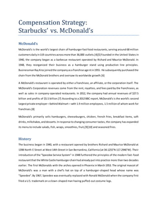 Compensation Strategy:
Starbucks’ vs. McDonald’s
McDonald’s
McDonald's is the world's largest chain of hamburger fast food restaurants, serving around 68 million
customersdailyin119 countriesacrossmore than 36,000 outlets.[4][5] Founded in the United States in
1940, the company began as a barbecue restaurant operated by Richard and Maurice McDonald. In
1948, they reorganized their business as a hamburger stand using production line principles.
BusinessmanRayKrocjoinedthe companyasa franchise agentin1955. He subsequently purchased the
chain from the McDonald brothers and oversaw its worldwide growth.[6]
A McDonald's restaurant is operated by either a franchisee, an affiliate, or the corporation itself. The
McDonald's Corporation revenues come from the rent, royalties, and fees paid by the franchisees, as
well as sales in company-operated restaurants. In 2012, the company had annual revenues of $27.5
billion and profits of $5.5 billion.[7] According to a 2012 BBC report, McDonald's is the world's second
largestprivate employer—behindWalmart—with 1.9 million employees, 1.5 million of whom work for
franchises.[8]
McDonald's primarily sells hamburgers, cheeseburgers, chicken, french fries, breakfast items, soft
drinks,milkshakes,anddesserts.Inresponse to changing consumer tastes, the company has expanded
its menu to include salads, fish, wraps, smoothies, fruit,[9][10] and seasoned fries.
History
The business began in 1940, with a restaurant opened by brothers Richard and Maurice McDonald at
1398 North E Street at West 14th Street in San Bernardino, California (at 34.1255°N 117.2946°W). Their
introductionof the "Speedee Service System" in 1948 furthered the principles of the modern fast-food
restaurantthat the White Castle hamburgerchainhadalreadyput into practice more than two decades
earlier. The first McDonalds with the arches opened in Phoenix in March 1953. The original mascot of
McDonald's was a man with a chef's hat on top of a hamburger-shaped head whose name was
"Speedee".By 1967, Speedee was eventually replaced with Ronald McDonald when the company first
filed a U.S. trademark on a clown-shaped man having puffed-out costume legs.
 