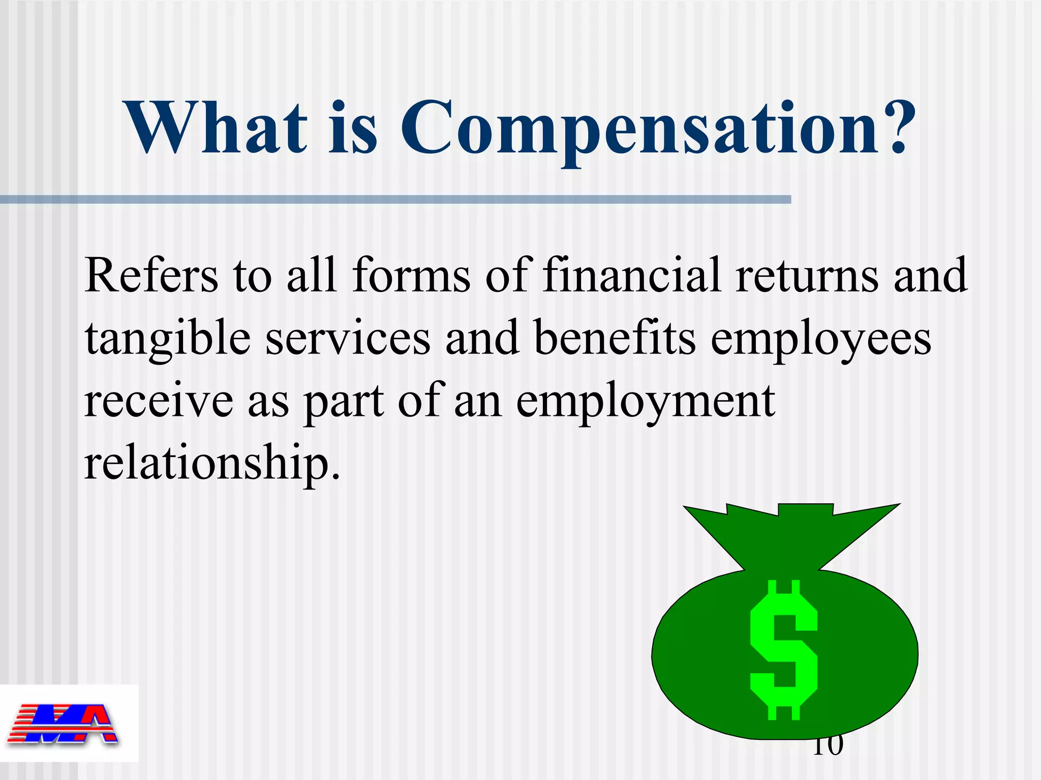 What is Compensation?
Refers to all forms of financial returns and
tangible services and benefits employees
receive as part of an employment
relationship.




                                    10
 