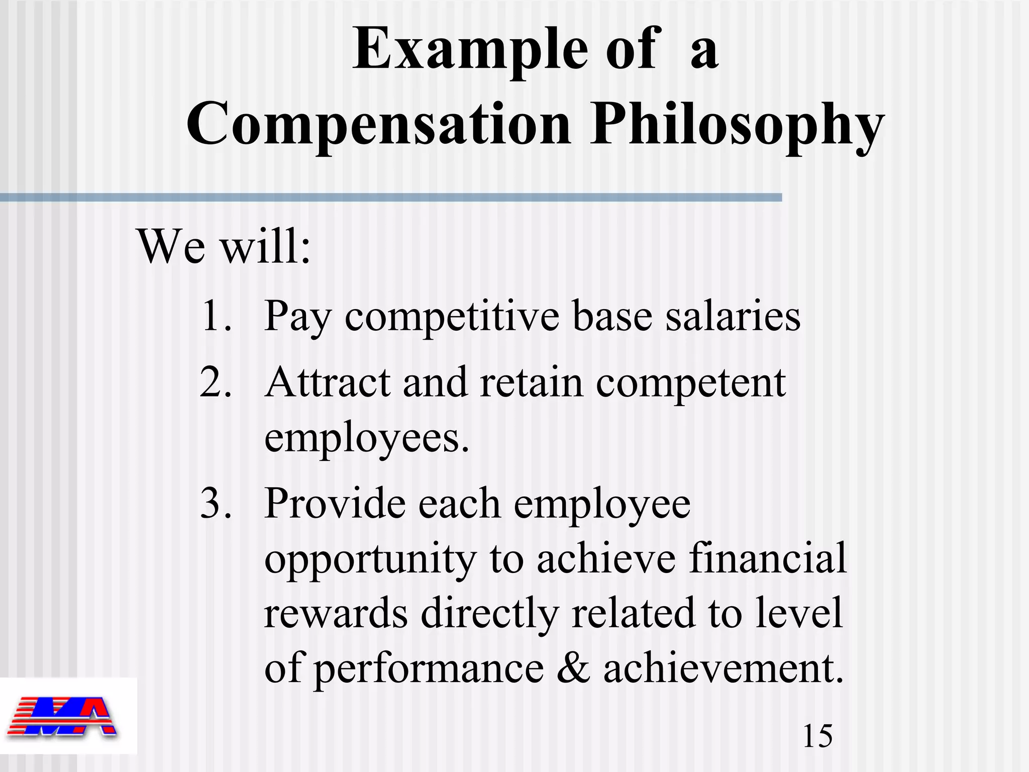 Example of a
  Compensation Philosophy
We will:
  1. Pay competitive base salaries
  2. Attract and retain competent
     employees.
  3. Provide each employee
     opportunity to achieve financial
     rewards directly related to level
     of performance & achievement.
                                   15
 