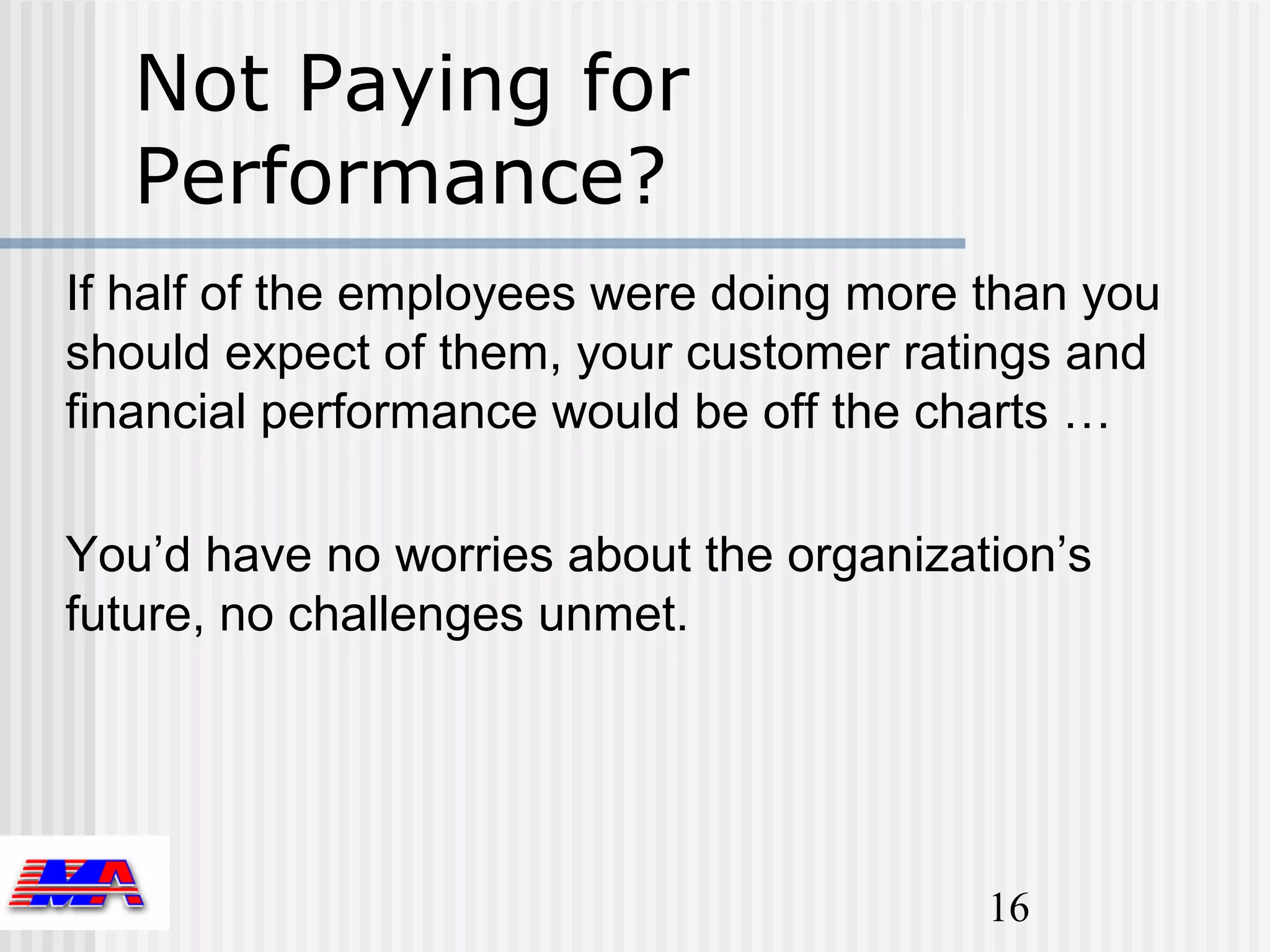 Not Paying for
   Performance?
If half of the employees were doing more than you
should expect of them, your customer ratings and
financial performance would be off the charts …

You’d have no worries about the organization’s
future, no challenges unmet.




                                         16
 