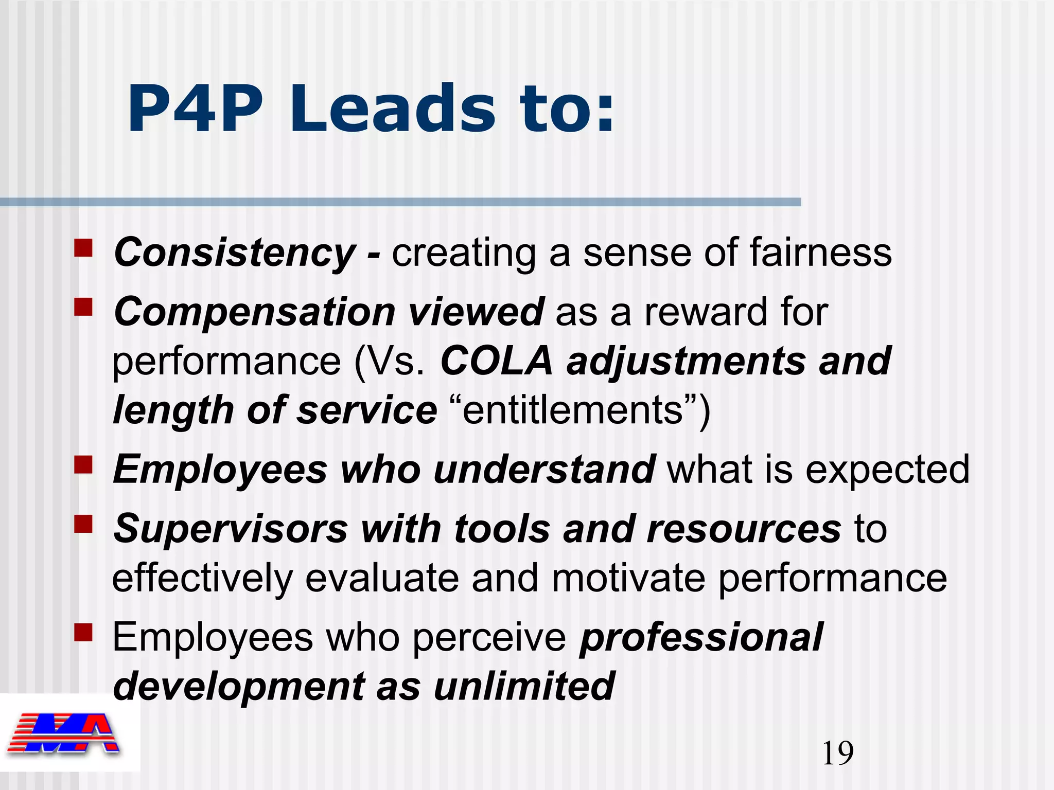 P4P Leads to:
   Consistency - creating a sense of fairness
   Compensation viewed as a reward for
    performance (Vs. COLA adjustments and
    length of service “entitlements”)
   Employees who understand what is expected
   Supervisors with tools and resources to
    effectively evaluate and motivate performance
   Employees who perceive professional
    development as unlimited
                                         19
 