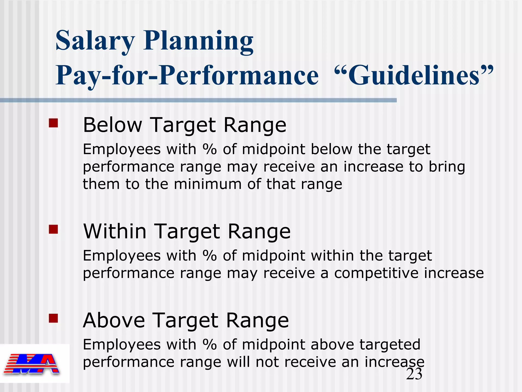 Salary Planning
Pay-for-Performance “Guidelines”
   Below Target Range
    Employees with % of midpoint below the target
    performance range may receive an increase to bring
    them to the minimum of that range


   Within Target Range
    Employees with % of midpoint within the target
    performance range may receive a competitive increase


   Above Target Range
    Employees with % of midpoint above targeted
    performance range will not receive an increase
                                               23
 